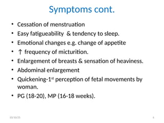 Symptoms cont.
• Cessation of menstruation
• Easy fatigueability & tendency to sleep.
• Emotional changes e.g. change of appetite
• ↑ frequency of micturition.
• Enlargement of breasts & sensation of heaviness.
• Abdominal enlargement
• Quickening-1st
perception of fetal movements by
woman.
• PG (18-20), MP (16-18 weeks).
03/10/25 6
 