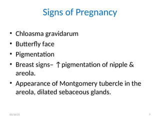 Signs of Pregnancy
• Chloasma gravidarum
• Butterfly face
• Pigmentation
• Breast signs– ↑pigmentation of nipple &
areola.
• Appearance of Montgomery tubercle in the
areola, dilated sebaceous glands.
03/10/25 7
 