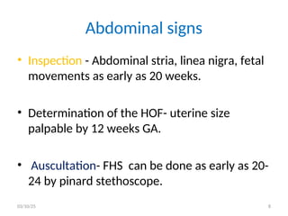 Abdominal signs
• Inspection - Abdominal stria, linea nigra, fetal
movements as early as 20 weeks.
• Determination of the HOF- uterine size
palpable by 12 weeks GA.
• Auscultation- FHS can be done as early as 20-
24 by pinard stethoscope.
03/10/25 8
 