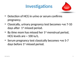 Investigations
• Detection of HCG in urine or serum confirms
pregnancy.
• Classically, urinary pregnancy test becomes +ve 7-10
days after 1st
missed period.
• By time mom has missed her 1st
menstrual period,
HCG levels are ~ 100 iu/L.
• Serum pregnancy test classically becomes +ve 5-7
days before 1st
missed period.
03/10/25 9
 