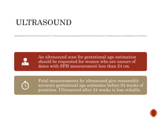 An ultrasound scan for gestational age estimation
should be requested for women who are unsure of
dates with SFH measurement less than 24 cm.
Fetal measurements by ultrasound give reasonably
accurate gestational age estimates before 24 weeks of
gestation. Ultrasound after 24 weeks is less reliable.
 