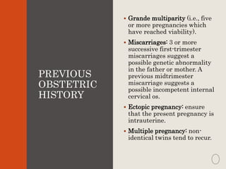 PREVIOUS
OBSTETRIC
HISTORY
 Grande multiparity (i.e., five
or more pregnancies which
have reached viability).
 Miscarriages: 3 or more
successive first-trimester
miscarriages suggest a
possible genetic abnormality
in the father or mother. A
previous midtrimester
miscarriage suggests a
possible incompetent internal
cervical os.
 Ectopic pregnancy: ensure
that the present pregnancy is
intrauterine.
 Multiple pregnancy: non-
identical twins tend to recur.
 
