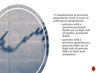  Complications in previous
pregnancies tend to recur in
subsequent pregnancies.
 patients with a
previous perinatal
death are at high risk
of another perinatal
death,
 patients with a
previous spontaneous
preterm labor are at
high risk of preterm
labor in their next
pregnancy.
 