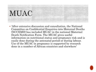  ‘After extensive discussion and consultation, the National
Committee on Conﬁdential Enquiries into Maternal Deaths
(NCCEMD) has included MUAC in the national Maternal
Death Notiﬁcation Form. The MUAC gives useful
information on nutritional status and pregnancy risk and is
easily done during the antenatal period or during labour.
Use of the MUAC in pregnancy is supported by research
done in a number of African countries and elsewhere’
 