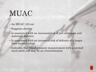  An MUAC ≥33 cm:
 Suggests obesity
 Is associated with an increased risk of pre-eclampsia and
maternal diabetes
 Is associated with an increased risk of delivery of a larger
than normal infant
 Indicates that blood pressure measurement with a normal-
sized adult cuff may be an overestimation
 