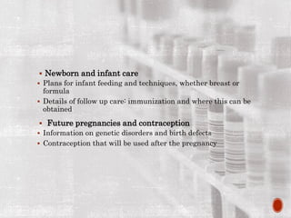  Newborn and infant care
 Plans for infant feeding and techniques, whether breast or
formula
 Details of follow up care: immunization and where this can be
obtained
 Future pregnancies and contraception
 Information on genetic disorders and birth defects
 Contraception that will be used after the pregnancy
 