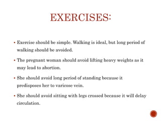 EXERCISES:
 Exercise should be simple. Walking is ideal, but long period of
walking should be avoided.
 The pregnant woman should avoid lifting heavy weights as it
may lead to abortion.
 She should avoid long period of standing because it
predisposes her to varicose vein.
 She should avoid sitting with legs crossed because it will delay
circulation.
 