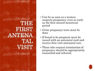 THE
FIRST
ANTENA
TAL
VISIT
 Can be as soon as a woman
suspects pregnancy, even as early
as the first missed menstrual
period
 Urine pregnancy tests must be
done
 If found to be pregnant must be
issued with an antenatal card and
receive first visit antenatal care.
 Those who request termination of
pregnancy should be appropriately
counselled and referred.
 