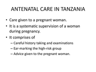 ANTENATAL CARE IN TANZANIA
• Care given to a pregnant woman.
• It is a systematic supervision of a woman
  during pregnancy.
• It comprises of
  – Careful history taking and examinations
  – Ear-marking the high-risk group
  – Advice given to the pregnant woman.
 