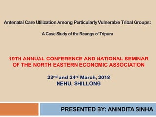 Antenatal Care UtilizationAmong Particularly Vulnerable Tribal Groups:
ACase Study of the Reangs of Tripura
PRESENTED BY: ANINDITA SINHA
19TH ANNUAL CONFERENCE AND NATIONAL SEMINAR
OF THE NORTH EASTERN ECONOMIC ASSOCIATION
23nd and 24rd March, 2018
NEHU, SHILLONG
 