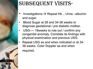 Subsequent Visits-
•  Investigations- Repeat Hb ., Urine –albumin
  and sugar.
• Blood Sugar at 28 and 34-36 weeks to
  diagnose gestational / pre diabetic mother.
• USG---- 18weeks to rule out / confirm any
  congenital anomaly. Correlate its findings with
  physical examination and previous USG.
• Repeat USG as and when indicated or at 34-
  36 weeks. Color Doppler as and when
    required.
 