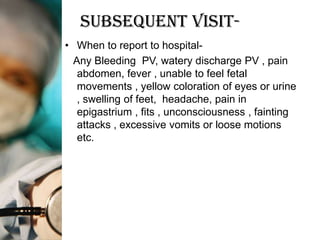 Subsequent Visit-
• When to report to hospital-
  Any Bleeding PV, watery discharge PV , pain
   abdomen, fever , unable to feel fetal
   movements , yellow coloration of eyes or urine
   , swelling of feet, headache, pain in
   epigastrium , fits , unconsciousness , fainting
   attacks , excessive vomits or loose motions
   etc.
 