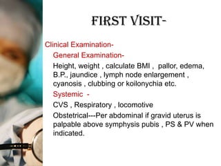 First Visit-
Clinical Examination-
   General Examination-
   Height, weight , calculate BMI , pallor, edema,
   B.P., jaundice , lymph node enlargement ,
   cyanosis , clubbing or koilonychia etc.
   Systemic -
   CVS , Respiratory , locomotive
   Obstetrical---Per abdominal if gravid uterus is
   palpable above symphysis pubis , PS & PV when
   indicated.
 