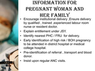 Information for
    Pregnant woman and
         her family
• Encourage institutional delivery ,Ensure delivery
  by qualified , trained ,experienced labour room
  nurse or resident doctor.
• Explain entitlement under JSY.
• Identify nearest PHC / FRU for delivery.
• Early identification of high risk / BOH pregnancy
  to be attended in district hospital or medical
  college hospital.
• Pre-identification of referral , transport and blood
  donor.
• Insist upon regular ANC visits.
 