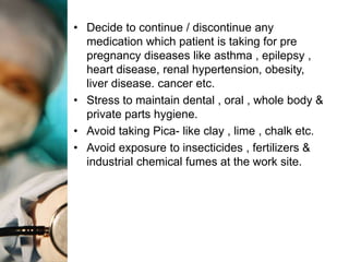 • Decide to continue / discontinue any
  medication which patient is taking for pre
  pregnancy diseases like asthma , epilepsy ,
  heart disease, renal hypertension, obesity,
  liver disease. cancer etc.
• Stress to maintain dental , oral , whole body &
  private parts hygiene.
• Avoid taking Pica- like clay , lime , chalk etc.
• Avoid exposure to insecticides , fertilizers &
  industrial chemical fumes at the work site.
 