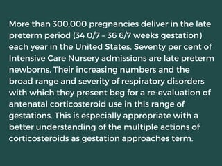 More than 300,000 pregnancies deliver in the late
preterm period (34 0/7 – 36 6/7 weeks gestation)
each year in the United States. Seventy per cent of
Intensive Care Nursery admissions are late preterm
newborns. Their increasing numbers and the
broad range and severity of respiratory disorders
with which they present beg for a re-evaluation of
antenatal corticosteroid use in this range of
gestations. This is especially appropriate with a
better understanding of the multiple actions of
corticosteroids as gestation approaches term.
 