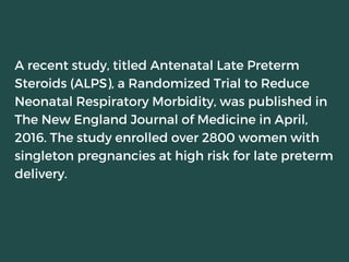 A recent study, titled Antenatal Late Preterm
Steroids (ALPS), a Randomized Trial to Reduce
Neonatal Respiratory Morbidity, was published in
The New England Journal of Medicine in April,
2016. The study enrolled over 2800 women with
singleton pregnancies at high risk for late preterm
delivery.
 