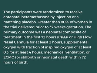 The participants were randomized to receive
antenatal betamethasone by injection or a
matching placebo. Greater than 80% of women in
the trial delivered prior to 37 weeks gestation. The
primary outcome was a neonatal composite of
treatment in the first 72 hours (CPAP or High Flow
Nasal Cannula for at least 2 hours, supplemental
oxygen with fraction of inspired oxygen of at least
0.3 for at least 4 hours, mechanical ventilation, or
ECMO) or stillbirth or neonatal death within 72
hours of birth.
 