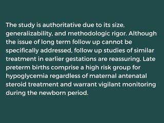 The study is authoritative due to its size,
generalizability, and methodologic rigor. Although
the issue of long term follow up cannot be
specifically addressed, follow up studies of similar
treatment in earlier gestations are reassuring. Late
preterm births comprise a high risk group for
hypoglycemia regardless of maternal antenatal
steroid treatment and warrant vigilant monitoring
during the newborn period.
 