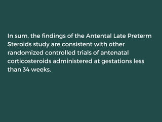 In sum, the findings of the Antental Late Preterm
Steroids study are consistent with other
randomized controlled trials of antenatal
corticosteroids administered at gestations less
than 34 weeks.
 