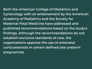 Both the American College of Obstetrics and
Gynecology with an endorsement by the American
Academy of Pediatrics and the Society for
Maternal-Fetal Medicine have addressed and
published recommendations based on the study’s
findings. Although the recommendations do not
establish exclusive standards of care, the
organizations approve the use of antenatal
corticosteroids in certain defined late preterm
pregnancies.
 