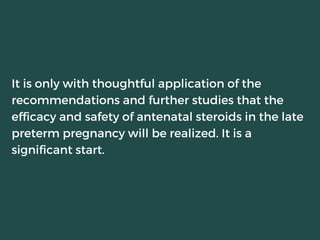 It is only with thoughtful application of the
recommendations and further studies that the
efficacy and safety of antenatal steroids in the late
preterm pregnancy will be realized. It is a
significant start.
 