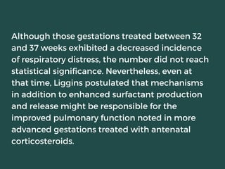 Although those gestations treated between 32
and 37 weeks exhibited a decreased incidence
of respiratory distress, the number did not reach
statistical significance. Nevertheless, even at
that time, Liggins postulated that mechanisms
in addition to enhanced surfactant production
and release might be responsible for the
improved pulmonary function noted in more
advanced gestations treated with antenatal
corticosteroids.
 