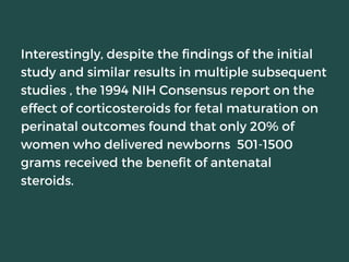 Interestingly, despite the findings of the initial
study and similar results in multiple subsequent
studies , the 1994 NIH Consensus report on the
effect of corticosteroids for fetal maturation on
perinatal outcomes found that only 20% of
women who delivered newborns 501-1500
grams received the benefit of antenatal
steroids.
 