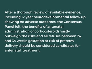 After a thorough review of available evidence,
including 12 year neurodevelopmental follow up
showing no adverse outcomes, the Consensus
Panel felt the benefits of antenatal
administration of corticosteroids vastly
outweigh the risks and all fetuses between 24
and 34 weeks gestation at risk of preterm
delivery should be considered candidates for
antenatal treatment.
 