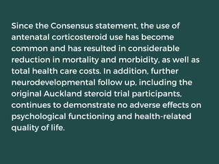 Since the Consensus statement, the use of
antenatal corticosteroid use has become
common and has resulted in considerable
reduction in mortality and morbidity, as well as
total health care costs. In addition, further
neurodevelopmental follow up, including the
original Auckland steroid trial participants,
continues to demonstrate no adverse effects on
psychological functioning and health-related
quality of life.
 