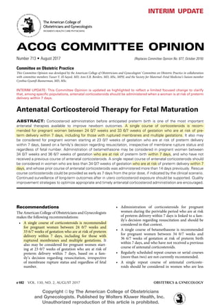 e102 VOL. 130, NO. 2, AUGUST 2017	 OBSTETRICS & GYNECOLOGY
Antenatal Corticosteroid Therapy for Fetal Maturation
ABSTRACT: Corticosteroid administration before anticipated preterm birth is one of the most important
antenatal therapies available to improve newborn outcomes. A single course of corticosteroids is recom-
mended for pregnant women between 24 0/7 weeks and 33 6/7 weeks of gestation who are at risk of pre-
term delivery within 7 days, including for those with ruptured membranes and multiple gestations. It also may
be considered for pregnant women starting at 23 0/7 weeks of gestation who are at risk of preterm delivery
within 7 days, based on a family’s decision regarding resuscitation, irrespective of membrane rupture status and
regardless of fetal number. Administration of betamethasone may be considered in pregnant women between
34 0/7 weeks and 36 6/7 weeks of gestation who are at risk of preterm birth within 7 days, and who have not
received a previous course of antenatal corticosteroids. A single repeat course of antenatal corticosteroids should
be considered in women who are less than 34 0/7 weeks of gestation who are at risk of preterm delivery within 7
days, and whose prior course of antenatal corticosteroids was administered more than 14 days previously. Rescue
course corticosteroids could be provided as early as 7 days from the prior dose, if indicated by the clinical scenario.
Continued surveillance of long-term outcomes after in utero corticosteroid exposure should be supported. Quality
improvement strategies to optimize appropriate and timely antenatal corticosteroid administration are encouraged.
ACOG COMMITTEE OPINION
Number 713 • August 2017	 (Replaces Committee Opinion No. 677, October 2016)
Committee on Obstetric Practice
This Committee Opinion was developed by the American College of Obstetricians and Gynecologists’ Committee on Obstetric Practice in collaboration
with committee members Yasser Y. El-Sayed, MD, Ann E.B. Borders, MD, MSc, MPH, and the Society for Maternal–Fetal Medicine’s liaison member
Cynthia Gyamfi-Bannerman, MD, MSc.
The American College of
Obstetricians and Gynecologists
WOMEN’S HEALTH CARE PHYSICIANS
INTERIM UPDATE: This Committee Opinion is updated as highlighted to reflect a limited focused change to clarify
that, among specific populations, antenatal corticosteroids should be administered when a woman is at risk of preterm
delivery within 7 days.
interim update
Recommendations
The American College of Obstetricians and Gynecologists
makes the following recommendations:
	 •	 A single course of corticosteroids is recommended
for pregnant women between 24 0/7 weeks and
33 6/7 weeks of gestation who are at risk of preterm
delivery within 7 days, including for those with
ruptured membranes and multiple gestations. It
also may be considered for pregnant women start-
ing at 23 0/7 weeks of gestation who are at risk of
preterm delivery within 7 days, based on a fam-
ily’s decision regarding resuscitation, irrespective
of membrane rupture status and regardless of fetal
number.
	•	Administration of corticosteroids for pregnant
women during the periviable period who are at risk
of preterm delivery within 7 days is linked to a fam-
ily’s decision regarding resuscitation and should be
considered in that context.
	 •	 A single course of betamethasone is recommended
for pregnant women between 34 0/7 weeks and
36 6/7 weeks of gestation at risk of preterm birth
within 7 days, and who have not received a previous
course of antenatal corticosteroids.
	 •	 Regularly scheduled repeat courses or serial courses
(more than two) are not currently recommended.
	•	 A single repeat course of antenatal corticoste-
roids should be considered in women who are less
Copyright ª by The American College of Obstetricians
and Gynecologists. Published by Wolters Kluwer Health, Inc.
Unauthorized reproduction of this article is prohibited.
 