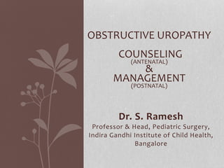 Dr. S. Ramesh
Professor & Head, Pediatric Surgery,
Indira Gandhi Institute of Child Health,
Bangalore
OBSTRUCTIVE UROPATHY
COUNSELING
(ANTENATAL)
&
MANAGEMENT
(POSTNATAL)
 