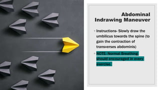 Abdominal
Indrawing Maneuver
◦ Instructions- Slowly draw the
umbilicus towards the spine (to
gain the contraction of
transverses abdominis)
◦ NOTE: Normal Breathing
should encouraged in every
exercise.
 