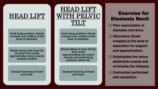 Exercise for
Diastasis Recti
HEAD LIFT
Hook lying position- Hands
crossed over midline at the
level of diastasis.
Exhale along with head lift-
at same time hands
approximate rectus muscle
towards midline
Gradual lowering of head
and relax.
HEAD LIFT
WITH PELVIC
TILT
Hook lying position- Hands
crossed over midline at the
level of diastasis.
Slowly lifting of head off the
floor while
approximating the rectus
muscle and preforming
posterior pelvic tilt.
Gradual lowering of head
and relax.
 Prior examination of
diastasis recti done.
 Alternative: Sheet
wrapped at the level of
separation for support
and approximation.
 Emphasizes the rectus
abdominis muscle and
minimizes the obliques.
 Contraction performed
with exhalation.
 
