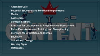 • Antenatal Care
• Potential Structural and Functional Impairments
• Merits
• Assessment
• Contraindications
• Exercises for Uncomplicated Pregnancy and Post-partum
• Pelvic Floor Awareness, Training, and Strengthening
• Exercises for Circulation and Cramps
• Education
• Guidelines/ Dosage
• Warning Signs
• References
 