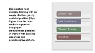 Begin pelvic floor
exercise training with an
empty bladder- gravity
assisted position (hips
higher than the heart,
such as supported
bridging or
elbows/knees position)-
in women with extreme
weakness and
proprioceptive deficits.
Contract-Relax
Quick Contractions
"Elevator" Exercise
Pelvic Floor
 
