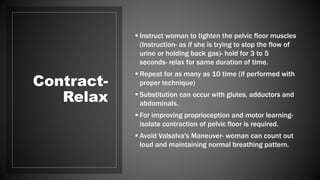 Contract-
Relax
 Instruct woman to tighten the pelvic floor muscles
(Instruction- as if she is trying to stop the flow of
urine or holding back gas)- hold for 3 to 5
seconds- relax for same duration of time.
 Repeat for as many as 10 time (if performed with
proper technique)
 Substitution can occur with glutes, adductors and
abdominals.
 For improving proprioception and motor learning-
isolate contraction of pelvic floor is required.
 Avoid Valsalva's Maneuver- woman can count out
loud and maintaining normal breathing pattern.
 