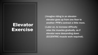 Elevator
Exercise
§Imagine riding in an elevator-
elevator goes up from one floor to
another- PFM's contract a little more.
§Later on, to increase difficulty
relax the muscles gradually, as if
elevator were descending down
(ECCENTRIC muscle work required).
 