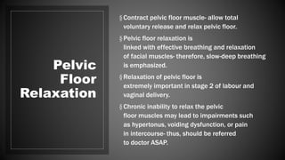 Pelvic
Floor
Relaxation
§Contract pelvic floor muscle- allow total
voluntary release and relax pelvic floor.
§Pelvic floor relaxation is
linked with effective breathing and relaxation
of facial muscles- therefore, slow-deep breathing
is emphasized.
§Relaxation of pelvic floor is
extremely important in stage 2 of labour and
vaginal delivery.
§Chronic inability to relax the pelvic
floor muscles may lead to impairments such
as hypertonus, voiding dysfunction, or pain
in intercourse- thus, should be referred
to doctor ASAP.
 