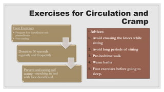 Exercises for Circulation and
Cramp
Foot Exercises
• Frequent foot dorsiflexion and
plantarflexion
• Foot circling
Duration: 30 seconds
regularly and frequently
Prevent and easing calf
cramp- stretching in bed
with foot dorsiflexed.
◦ Advices:
1. Avoid crossing the knees while
sitting
2. Avoid long periods of sitting
3. Pre-bedtime walk
4. Warm baths
5. Foot exercises before going to
sleep.
 