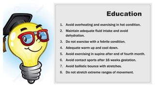 Education
1. Avoid overheating and exercising in hot condition.
2. Maintain adequate fluid intake and avoid
dehydration.
3. Do not exercise with a febrile condition.
4. Adequate warm up and cool down.
5. Avoid exercising in supine after end of fourth month.
6. Avoid contact sports after 16 weeks gestation.
7. Avoid ballistic bounce with stretches.
8. Do not stretch extreme ranges of movement.
 