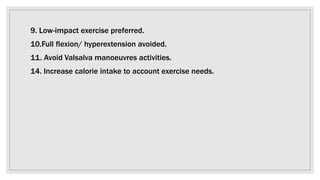 9. Low-impact exercise preferred.
10.Full flexion/ hyperextension avoided.
11. Avoid Valsalva manoeuvres activities.
14. Increase calorie intake to account exercise needs.
 