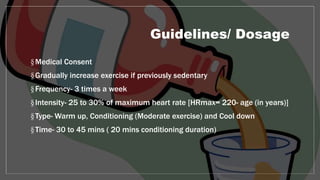 Guidelines/ Dosage
§Medical Consent
§Gradually increase exercise if previously sedentary
§Frequency- 3 times a week
§Intensity- 25 to 30% of maximum heart rate [HRmax= 220- age (in years)]
§Type- Warm up, Conditioning (Moderate exercise) and Cool down
§Time- 30 to 45 mins ( 20 mins conditioning duration)
 