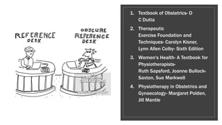1. Textbook of Obstetrics- D
C Dutta
2. Therapeutic
Exercise Foundation and
Techniques- Carolyn Kisner,
Lynn Allen Colby- Sixth Edition
3. Women's Health- A Textbook for
Physiotherapists-
Ruth Sapsford, Joanne Bullock-
Saxton, Sue Markwell
4. Physiotherapy in Obstetrics and
Gynaecology- Margaret Polden,
Jill Mantle
 