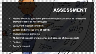 ASSESSMENT
 History- obstetric (gestation, previous complications such as threatened
premature labor or miscarriages);
 Concurrent medical condition;
 Current and previous level of activity;
 Musculoskeletal problems;
 Abdominal strength and presence and absence of diastasis recti
 Posture;
 Doctor's consent
 