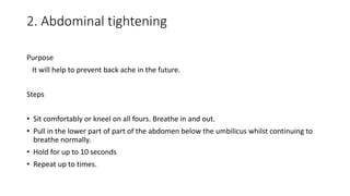 2. Abdominal tightening
Purpose
It will help to prevent back ache in the future.
Steps
• Sit comfortably or kneel on all fours. Breathe in and out.
• Pull in the lower part of part of the abdomen below the umbilicus whilst continuing to
breathe normally.
• Hold for up to 10 seconds
• Repeat up to times.
 