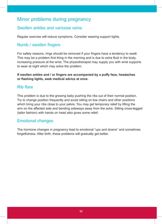 11
Minor problems during pregnancy
Swollen ankles and varicose veins
Regular exercise will reduce symptoms. Consider wearing support tights.
Numb / swollen fingers
For safety reasons, rings should be removed if your fingers have a tendency to swell.
This may be a problem first thing in the morning and is due to extra fluid in the body,
increasing pressure at the wrist. The physiotherapist may supply you with wrist supports
to wear at night which may solve the problem.
If swollen ankles and / or fingers are accompanied by a puffy face, headaches
or flashing lights, seek medical advice at once.
Rib flare
This problem is due to the growing baby pushing the ribs out of their normal position.
Try to change position frequently and avoid sitting on low chairs and other positions
which bring your ribs close to your pelvis. You may get temporary relief by lifting the
arm on the affected side and bending sideways away from the ache. Sitting cross-legged
(tailor fashion) with hands on head also gives some relief.
Emotional changes
The hormone changes in pregnancy lead to emotional “ups and downs” and sometimes
forgetfulness. After birth, these problems will gradually get better.
 
