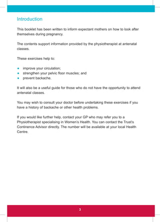 Introduction
This booklet has been written to inform expectant mothers on how to look after
themselves during pregnancy.
The contents support information provided by the physiotherapist at antenatal
classes.
These exercises help to:
• improve your circulation;
• strengthen your pelvic floor muscles; and
• prevent backache.
It will also be a useful guide for those who do not have the opportunity to attend
antenatal classes.
You may wish to consult your doctor before undertaking these exercises if you
have a history of backache or other health problems.
If you would like further help, contact your GP who may refer you to a
Physiotherapist specialising in Women’s Health. You can contact the Trust’s
Continence Advisor directly. The number will be available at your local Health
Centre.
3
 