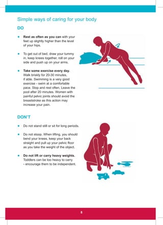 8
Simple ways of caring for your body
DO
• Rest as often as you can with your
feet up slightly higher than the level
of your hips.
• To get out of bed, draw your tummy
in, keep knees together, roll on your
side and push up on your arms.
• Take some exercise every day.
Walk briskly for 20-30 minutes,
if able. Swimming is a very good
exercise - swim at a comfortable
pace. Stop and rest often. Leave the
pool after 20 minutes. Women with
painful pelvic joints should avoid the
breaststroke as this action may
increase your pain.
DON’T
• Do not stand still or sit for long periods.
• Do not stoop. When lifting, you should
bend your knees, keep your back
straight and pull up your pelvic floor
as you take the weight of the object.
• Do not lift or carry heavy weights.
Toddlers can be too heavy to carry
- encourage them to be independent.
 