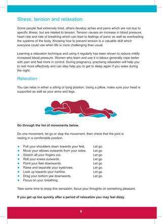 9
Stress, tension and relaxation
Some people feel extremely tired, others develop aches and pains which are not due to
specific illness, but are related to tension. Tension causes an increase in blood pressure,
heart rate and rate of breathing which can lead to feelings of panic as well as overloading
the systems of the body. Knowing how to prevent tension is a valuable skill which
everyone could use when life is more challenging than usual.
Learning a relaxation technique and using it regularly has been shown to reduce mildly
increased blood pressure. Women who learn and use it in labour generally cope better
with pain and feel more in control. During pregnancy, practising relaxation will help you
to rest more effectively and can also help you to get to sleep again if you wake during
the night.
Relaxation
You can relax in either a sitting or lying position. Using a pillow, make sure your head is
supported as well as your arms and legs.
Go through the list of movements below.
Do one movement, let go or stop the movement, then check that the joint is
resting in a comfortable position.
• Pull your shoulders down towards your feet. Let go.
• Move your elbows outwards from your sides. Let go.
• Stretch all your fingers out. Let go.
• Roll your knees outwards. Let go.
• Point your feet downwards. Let go.
• Raise and separate your eyebrows. Let go.
• Look up towards your hairline. Let go.
• Drag your bottom jaw downwards. Let go.
• Focus on your breathing.
Take some time to enjoy this sensation, focus your thoughts on something pleasant.
If you get up too quickly after a period of relaxation you may feel dizzy.
 